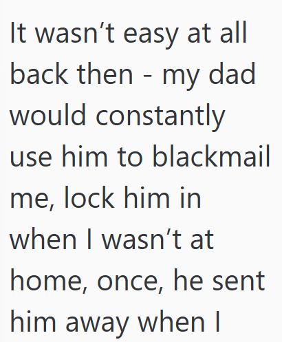 It wasn't easy at all back then my dad would constantly - use him to blackmail me, lock him in when I wasn't at home, once, he sent him away when I