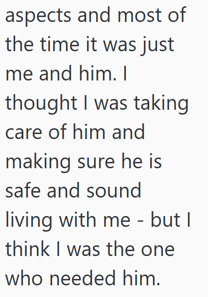 aspects and most of the time it was just me and him. I thought I was taking care of him and making sure he is safe and sound living with me - but I think I was the one who needed him.
