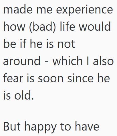 made me experience how (bad) life would be if he is not around which I also fear is soon since he is old. But happy to have