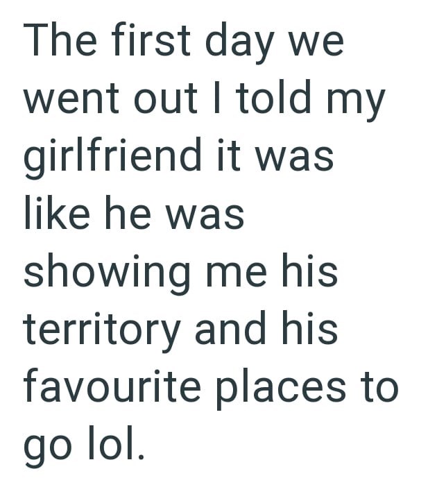 The first day we went out I told my girlfriend it was like he was showing me his territory and his favourite places to go lol.