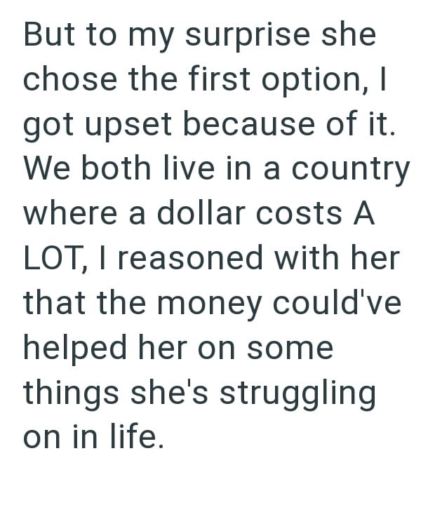 But to my surprise she chose the first option, I got upset because of it. We both live in a country where a dollar costs A LOT, I reasoned with her that the money could've helped her on some things she's struggling on in life.