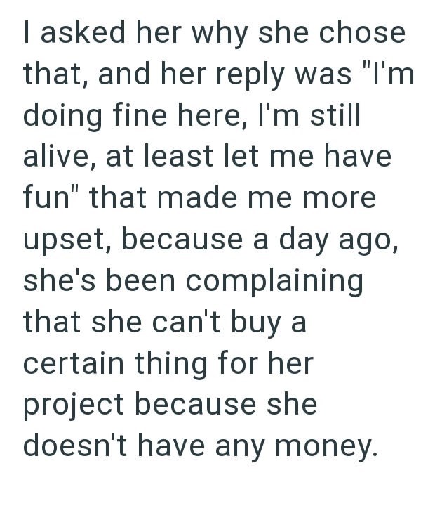 I asked her why she chose that, and her reply was "I'm doing fine here, I'm still alive, at least let me have fun" that made me more upset, because a day ago, she's been complaining that she can't buy a certain thing for her project because she doesn't have any money.