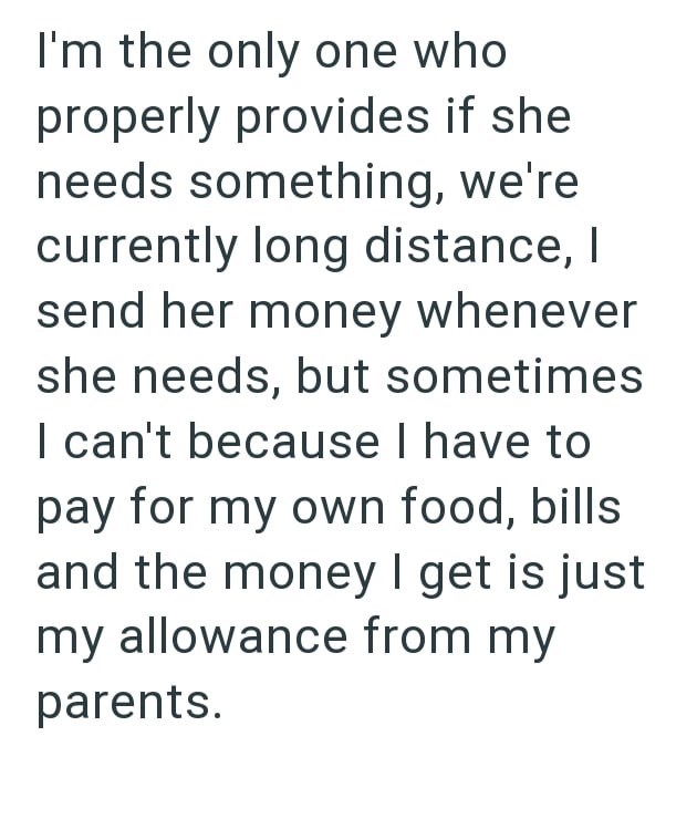 I'm the only one who properly provides if she needs something, we're currently long distance, I send her money whenever she needs, but sometimes I can't because I have to pay for my own food, bills and the money I get is just my allowance from my parents.