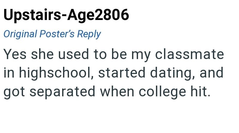 Upstairs-Age2806 Original Poster's Reply Yes she used to be my classmate in highschool, started dating, and got separated when college hit.