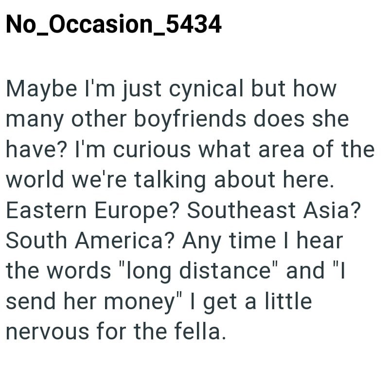 No_Occasion_5434 Maybe I'm just cynical but how many other boyfriends does she have? I'm curious what area of the world we're talking about here. Eastern Europe? Southeast Asia? South America? Any time I hear the words "long distance" and "I send her money" I get a little. nervous for the fella.