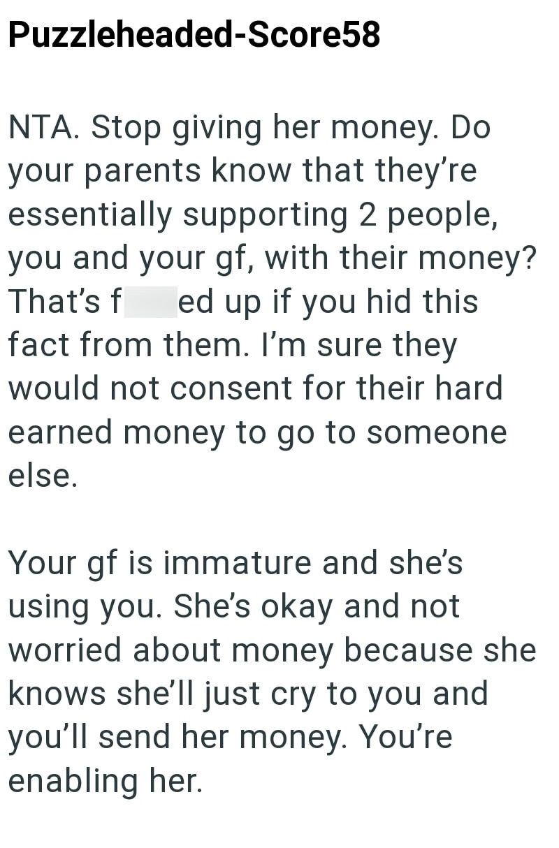 Puzzleheaded-Score58 NTA. Stop giving her money. Do your parents know that they're essentially supporting 2 people, you and your gf, with their money? That's f ed up if you hid this fact from them. I'm sure they would not consent for their hard earned money to go to someone else. Your gf is immature and she's using you. She's okay and not worried about money because she knows she'll just cry to you and you'll send her money. You're enabling her.