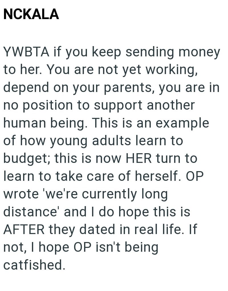 NCKALA YWBTA if you keep sending money to her. You are not yet working, depend on your parents, you are in no position to support another human being. This is an example of how young adults learn to budget; this is now HER turn to learn to take care of herself. OP wrote 'we're currently long. distance' and I do hope this is AFTER they dated in real life. If not, I hope OP isn't being catfished.