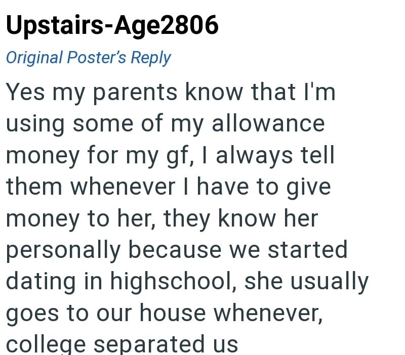 Upstairs-Age2806 Original Poster's Reply Yes my parents know that I'm using some of my allowance money for my gf, I always tell them whenever I have to give money to her, they know her personally because we started dating in highschool, she usually goes to our house whenever, college separated us