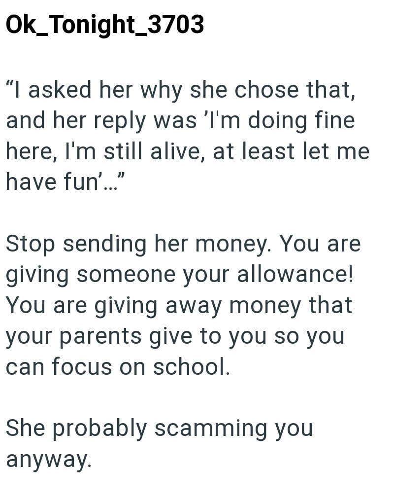 Ok_Tonight_3703 "I asked her why she chose that, and her reply was 'I'm doing fine here, I'm still alive, at least let me have fun'..." Stop sending her money. You are giving someone your allowance! You are giving away money that your parents give to you so you can focus on school. She probably scamming you anyway.