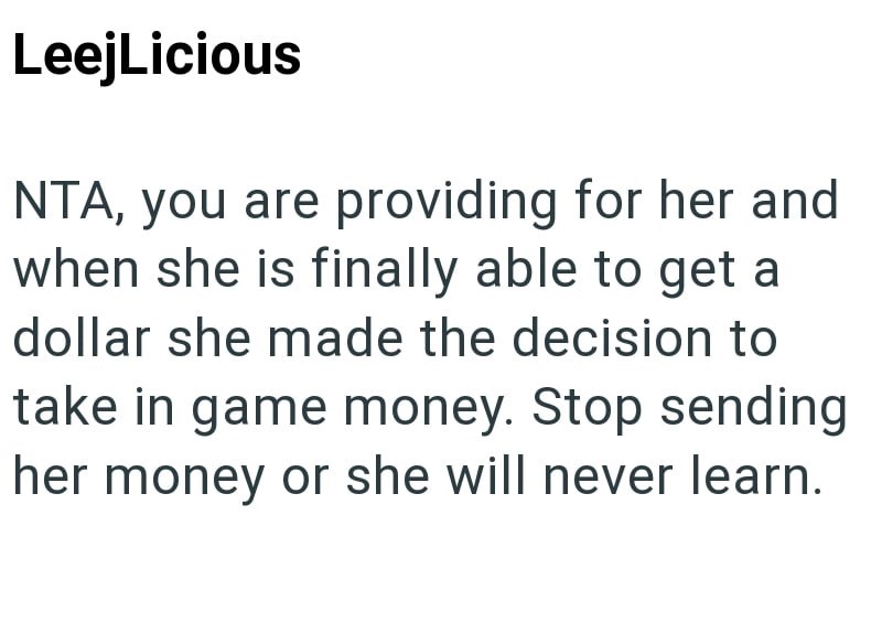 LeejLicious NTA, you are providing for her and when she is finally able to get a dollar she made the decision to take in game money. Stop sending her money or she will never learn.