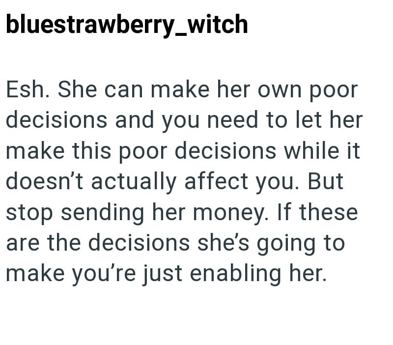 bluestrawberry_witch Esh. She can make her own poor decisions and you need to let her make this poor decisions while it doesn't actually affect you. But stop sending her money. If these are the decisions she's going to make you're just enabling her.