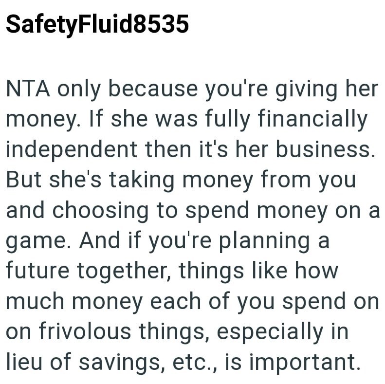 SafetyFluid8535 NTA only because you're giving her money. If she was fully financially independent then it's her business. But she's taking money from you and choosing to spend money on a game. And if you're planning a future together, things like how much money each of you spend on on frivolous things, especially in lieu of savings, etc., is important.