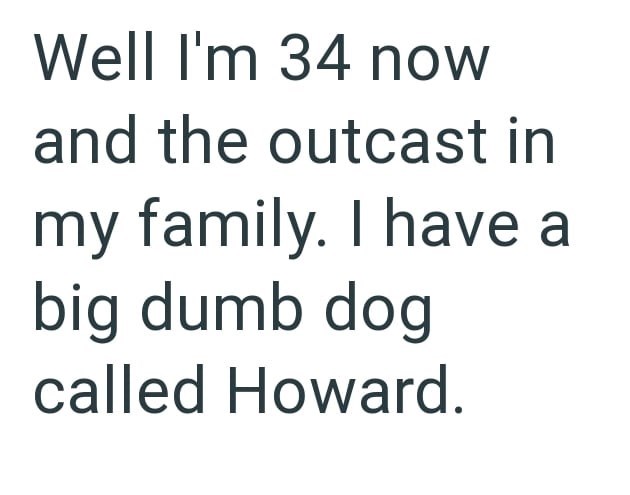 Well I'm 34 now and the outcast in my family. I have a big dumb dog called Howard.