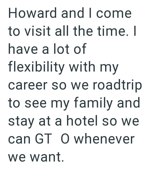 Howard and I come to visit all the time. I have a lot of flexibility with my career so we roadtrip to see my family and stay at a hotel so we can GT O whenever we want.