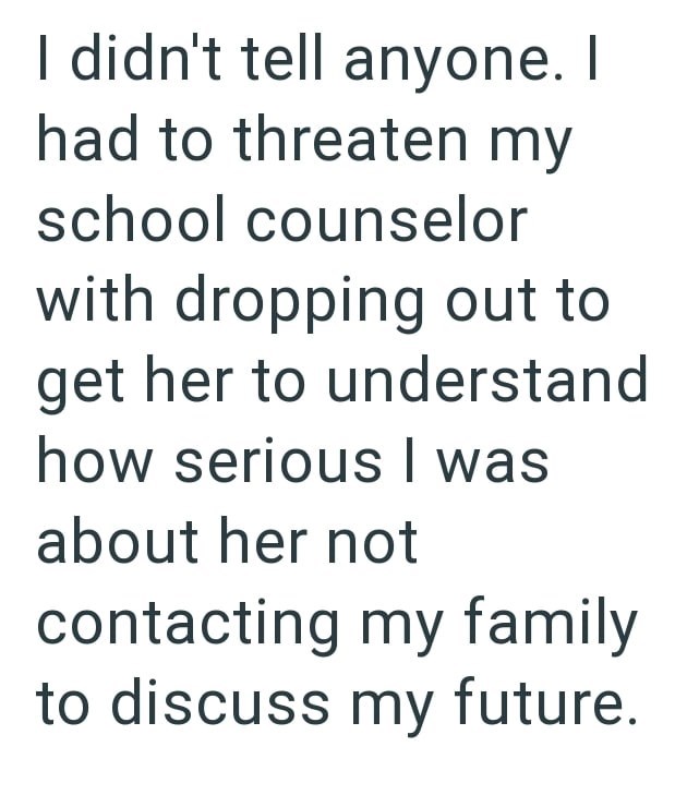 I didn't tell anyone. I had to threaten my school counselor with dropping out to get her to understand how serious I was about her not contacting my family to discuss my future.