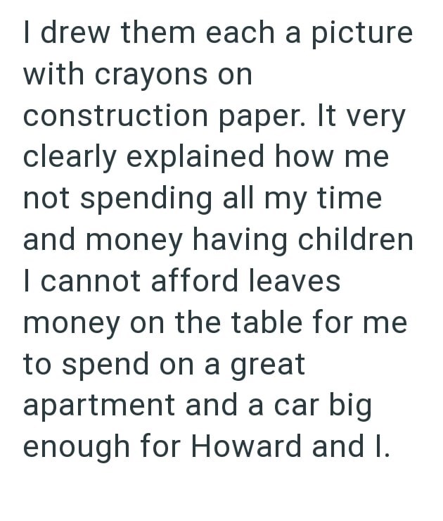 I drew them each a picture with crayons on construction paper. It very clearly explained how me not spending all my time and money having children I cannot afford leaves money on the table for me to spend on a great apartment and a car big enough for Howard and I.
