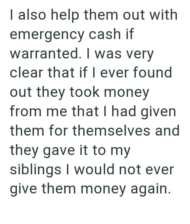 I also help them out with emergency cash if warranted. I was very clear that if I ever found out they took money from me that I had given them for themselves and they gave it to my siblings I would not ever give them money again.