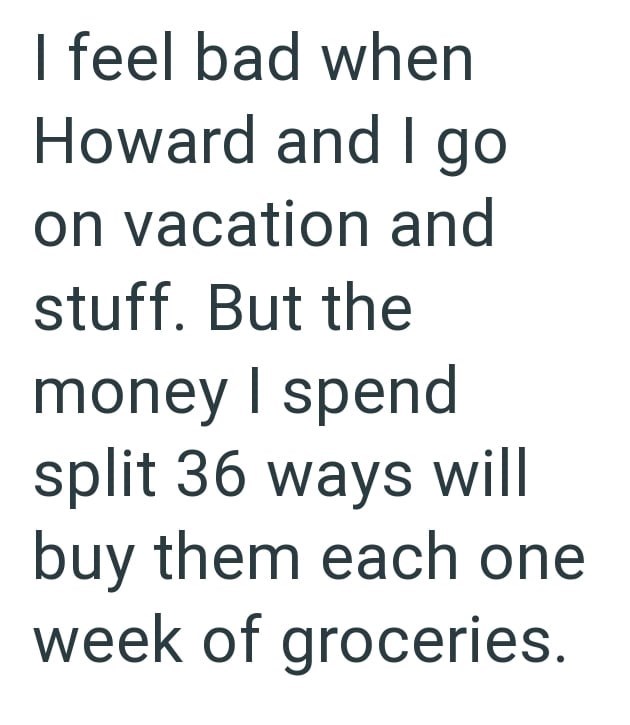 I feel bad when Howard and I go on vacation and stuff. But the money I spend split 36 ways will buy them each one week of groceries.