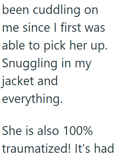 been cuddling on me since I first was able to pick her up. Snuggling in my jacket and everything. She is also 100% traumatized! It's had