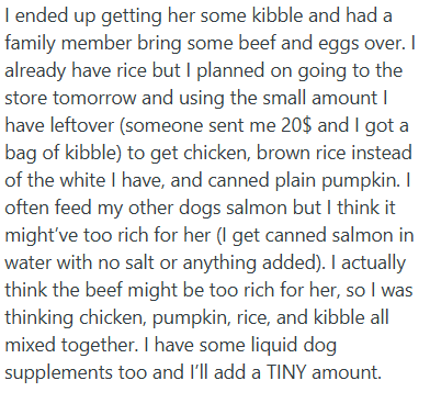 I ended up getting her some kibble and had a family member bring some beef and eggs over. I already have rice but I planned on going to the store tomorrow and using the small amount I have leftover (someone sent me 20$ and I got a bag of kibble) to get chicken, brown rice instead of the white I have, and canned plain pumpkin. I often feed my other dogs salmon but I think it might've too rich for her (I get canned salmon in water with no salt or anything added). I actually think the beef might be