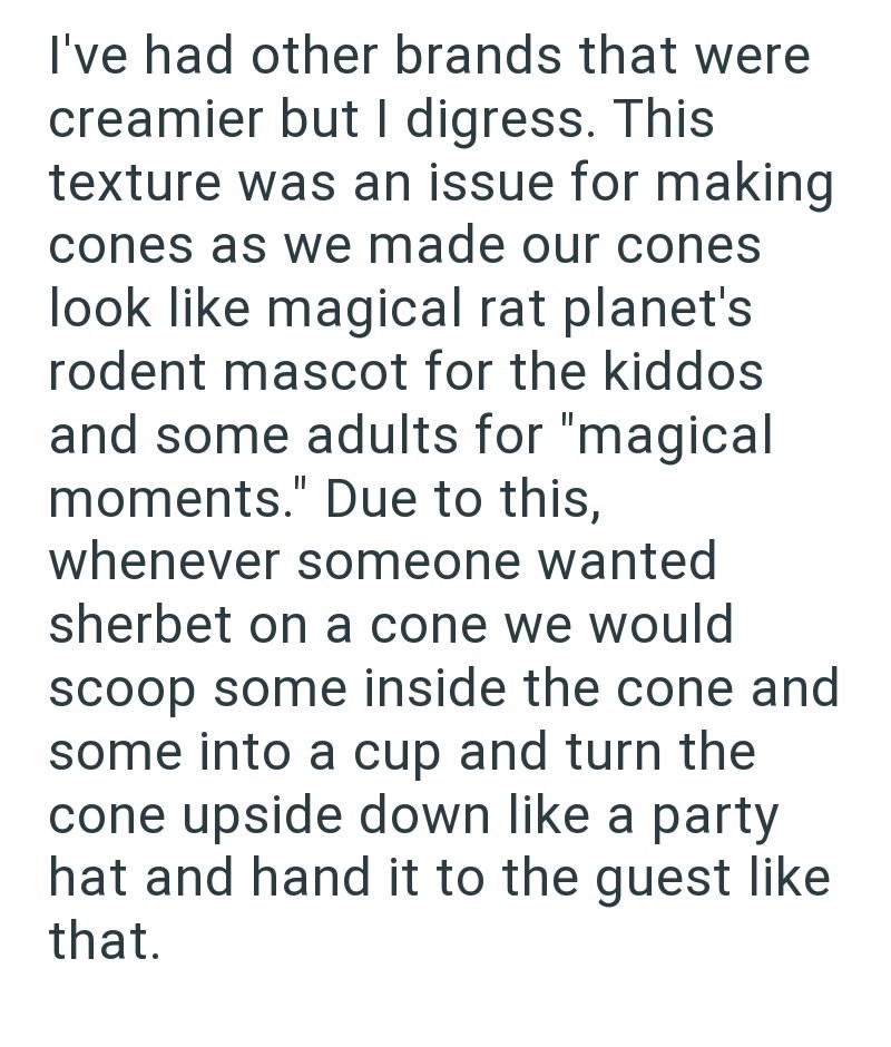 I've had other brands that were creamier but I digress. This texture was an issue for making cones as we made our cones look like magical rat planet's rodent mascot for the kiddos and some adults for "magical moments." Due to this, whenever someone wanted sherbet on a cone we would scoop some inside the cone and some into a cup and turn the cone upside down like a party hat and hand it to the guest like that.