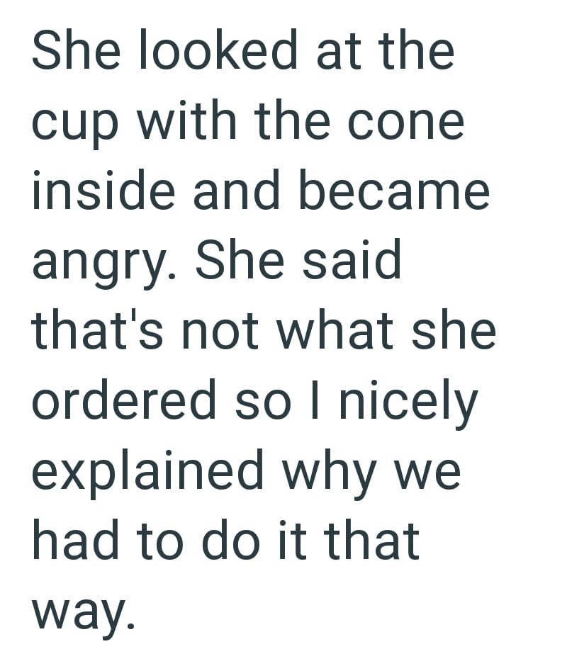 She looked at the cup with the cone inside and became angry. She said that's not what she ordered so I nicely explained why we had to do it that way.