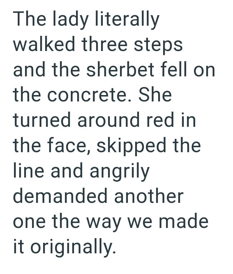 The lady literally walked three steps and the sherbet fell on the concrete. She turned around red in the face, skipped the line and angrily demanded another one the way we made it originally.