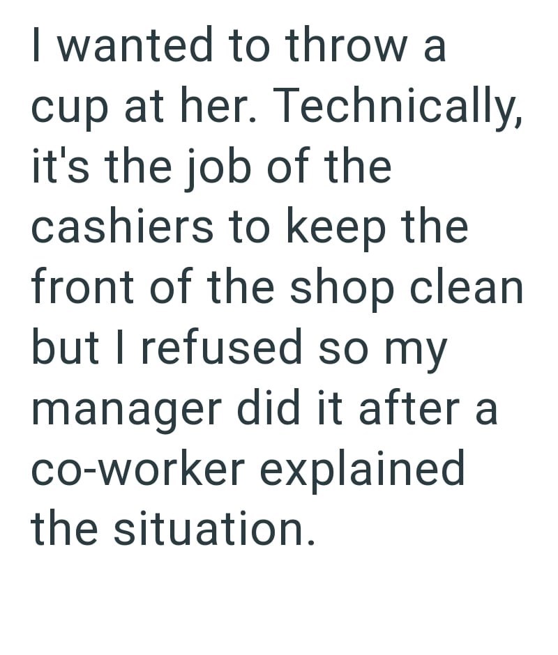 I wanted to throw a cup at her. Technically, it's the job of the cashiers to keep the front of the shop clean. but I refused so my manager did it after a co-worker explained the situation.