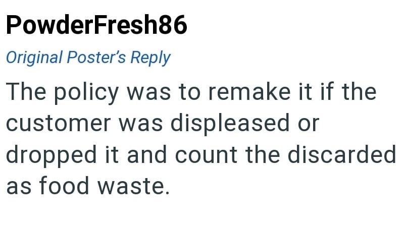 PowderFresh86 Original Poster's Reply The policy was to remake it if the customer was displeased or dropped it and count the discarded as food waste.
