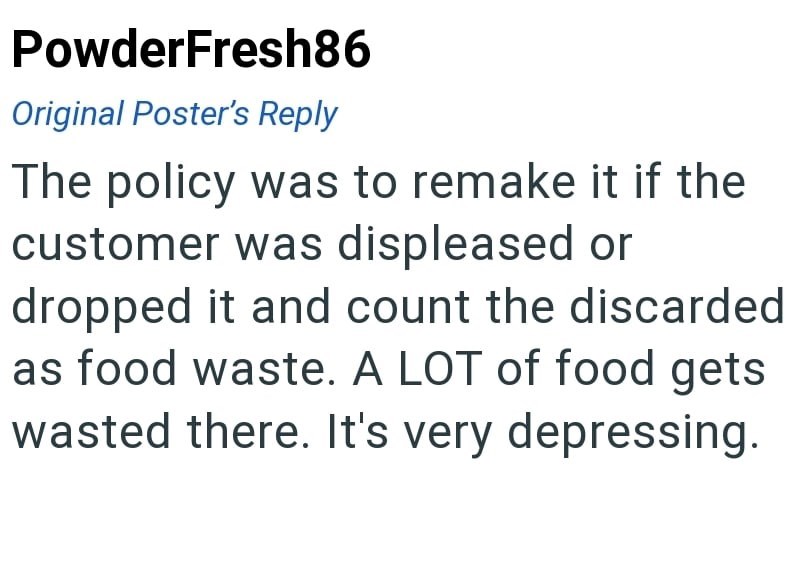 PowderFresh86 Original Poster's Reply The policy was to remake it if the customer was displeased or dropped it and count the discarded as food waste. A LOT of food gets wasted there. It's very depressing.