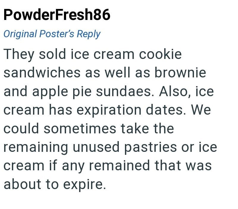 PowderFresh86 Original Poster's Reply They sold ice cream cookie sandwiches as well as brownie and apple pie sundaes. Also, ice cream has expiration dates. We could sometimes take the remaining unused pastries or ice cream if any remained that was about to expire.