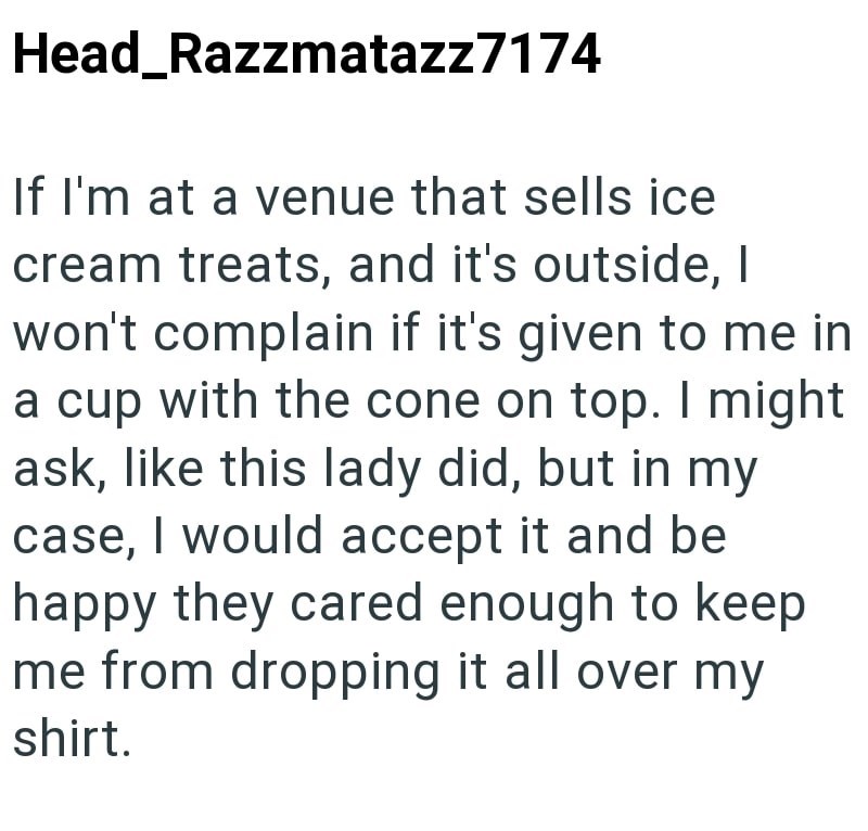 Head_Razzmatazz7174 If I'm at a venue that sells ice cream treats, and it's outside, I won't complain if it's given to me in a cup with the cone on top. I might ask, like this lady did, but in my case, I would accept it and be happy they cared enough to keep me from dropping it all over my shirt.