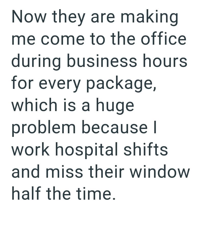 Now they are making me come to the office during business hours for every package, which is a huge problem because I work hospital shifts and miss their window half the time.