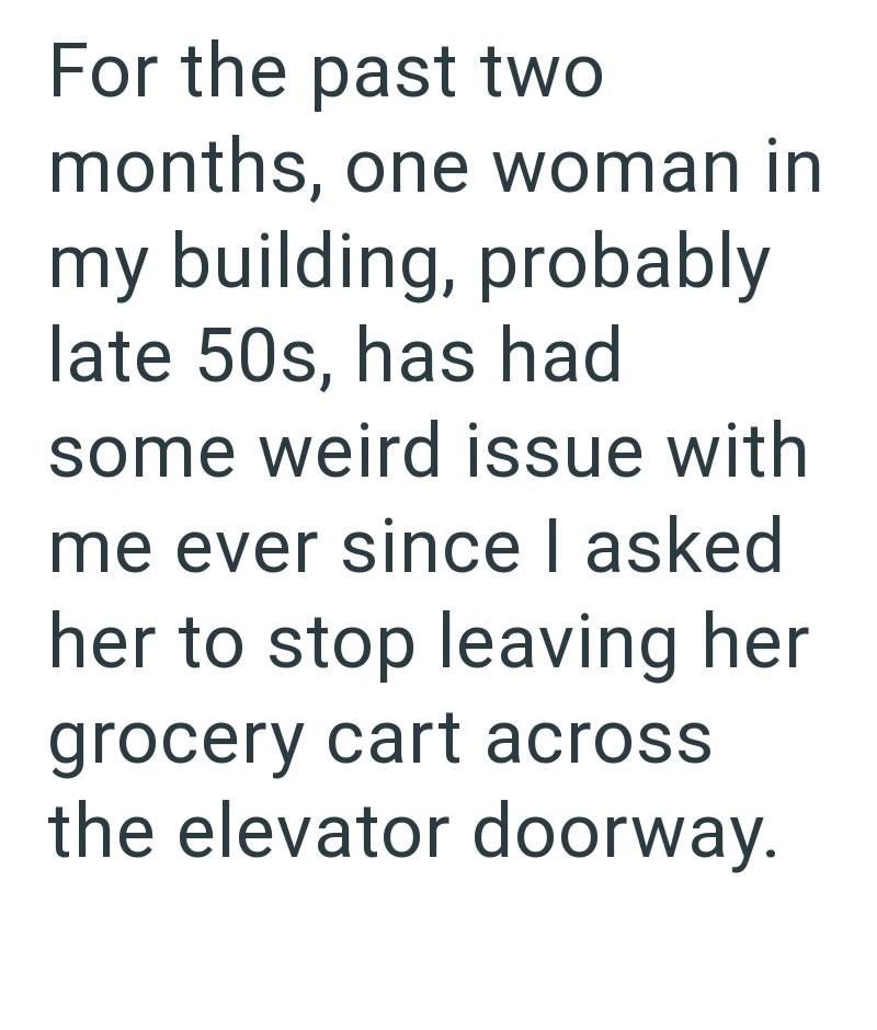 For the past two months, one woman in my building, probably late 50s, has had some weird issue with me ever since I asked her to stop leaving her grocery cart across the elevator doorway.