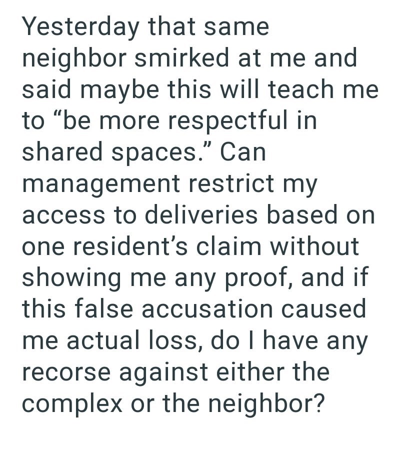 Yesterday that same neighbor smirked at me and said maybe this will teach me to "be more respectful in shared spaces." Can management restrict my access to deliveries based on one resident's claim without showing me any proof, and if this false accusation caused me actual loss, do I have any recorse against either the complex or the neighbor?