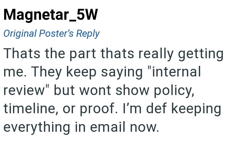 Magnetar_5W Original Poster's Reply Thats the part thats really getting me. They keep saying "internal review" but wont show policy, timeline, or proof. I'm def keeping everything in email now.