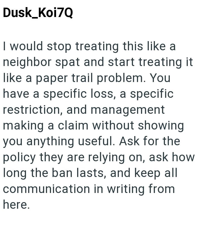 Dusk_Koi7Q I would stop treating this like a neighbor spat and start treating it like a paper trail problem. You have a specific loss, a specific restriction, and management making a claim without showing you anything useful. Ask for the policy they are relying on, ask how long the ban lasts, and keep all communication in writing from here.