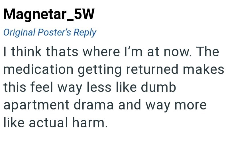 Magnetar_5W Original Poster's Reply I think thats where I'm at now. The medication getting returned makes this feel way less like dumb apartment drama and way more like actual harm.