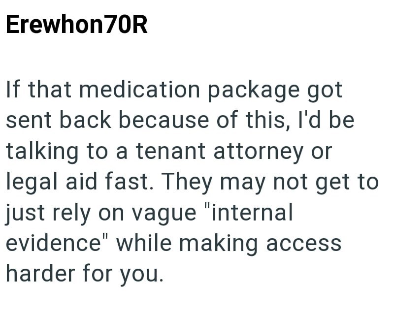 Erewhon70R If that medication package got sent back because of this, I'd be talking to a tenant attorney or legal aid fast. They may not get to just rely on vague "internal evidence" while making access harder for you.