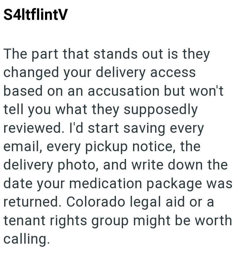 S4ltflintV The part that stands out is they changed your delivery access based on an accusation but won't tell you what they supposedly reviewed. I'd start saving every email, every pickup notice, the delivery photo, and write down the date your medication package was returned. Colorado legal aid or a tenant rights group might be worth calling.