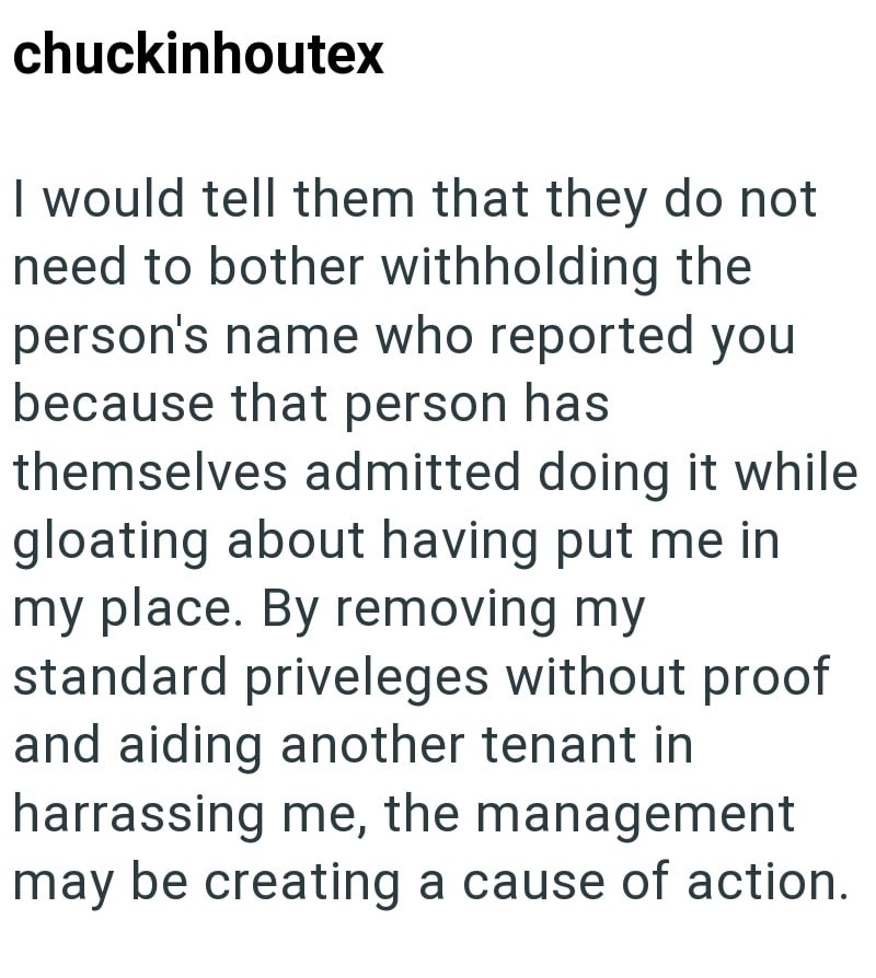 chuckinhoutex I would tell them that they do not need to bother withholding the person's name who reported you because that person has themselves admitted doing it while gloating about having put me in my place. By removing my standard priveleges without proof and aiding another tenant in harrassing me, the management may be creating a cause of action.