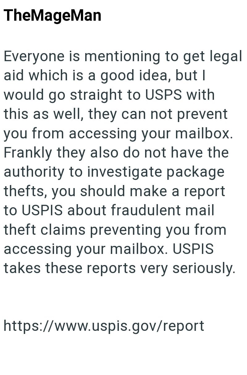 TheMageMan Everyone is mentioning to get legal aid which is a good idea, but I would go straight to USPS with this as well, they can not prevent you from accessing your mailbox. Frankly they also do not have the authority to investigate package thefts, you should make a report to USPIS about fraudulent mail theft claims preventing you from accessing your mailbox. USPIS takes these reports very seriously. https://www.uspis.gov/report