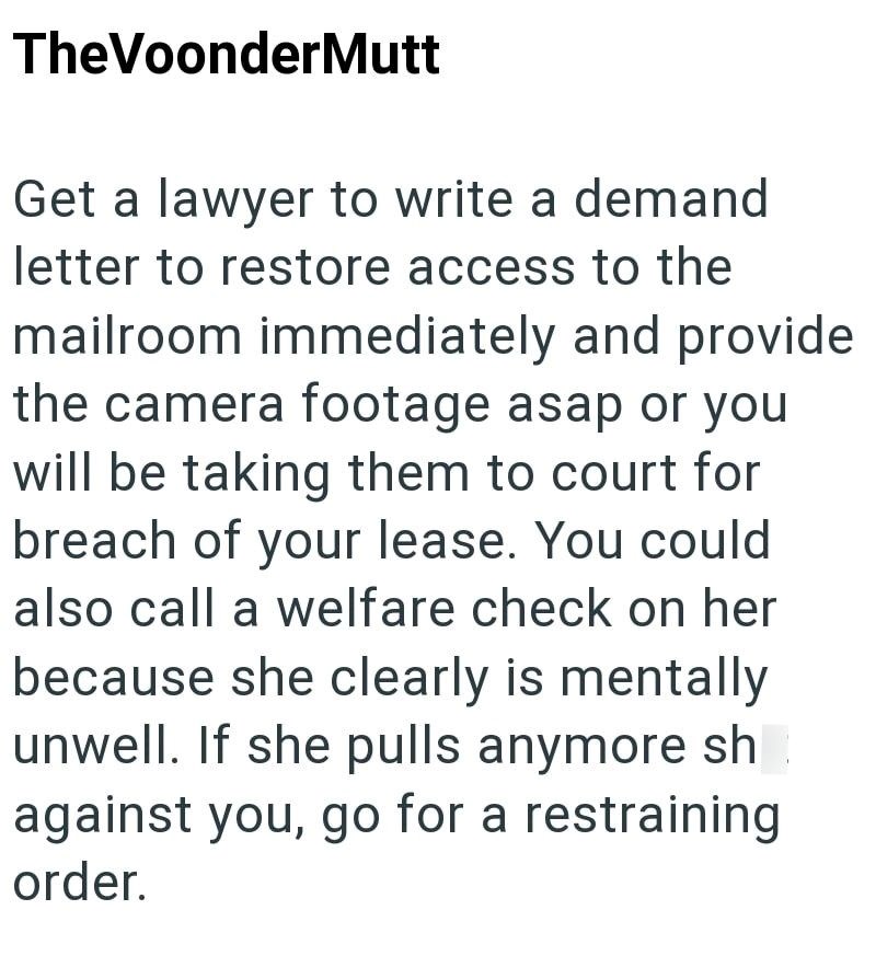 TheVoonderMutt Get a lawyer to write a demand letter to restore access to the mailroom immediately and provide the camera footage asap or you will be taking them to court for breach of your lease. You could also call a welfare check on her because she clearly is mentally unwell. If she pulls anymore sh against you, go for a restraining order.