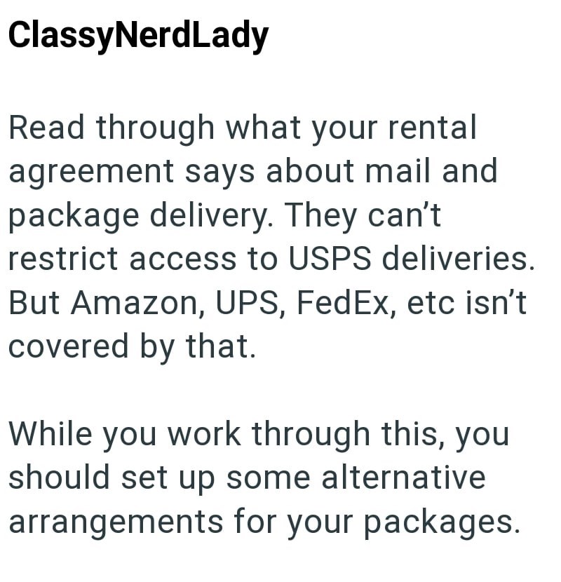 ClassyNerdLady Read through what your rental agreement says about mail and package delivery. They can't restrict access to USPS deliveries. But Amazon, UPS, FedEx, etc isn't covered by that. While you work through this, you should set up some alternative arrangements for your packages.