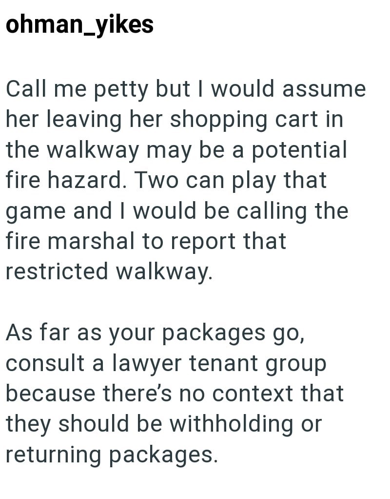 ohman_yikes Call me petty but I would assume her leaving her shopping cart in the walkway may be a potential fire hazard. Two can play that game and I would be calling the fire marshal to report that restricted walkway. As far as your packages go, consult a lawyer tenant group because there's no context that they should be withholding or returning packages.