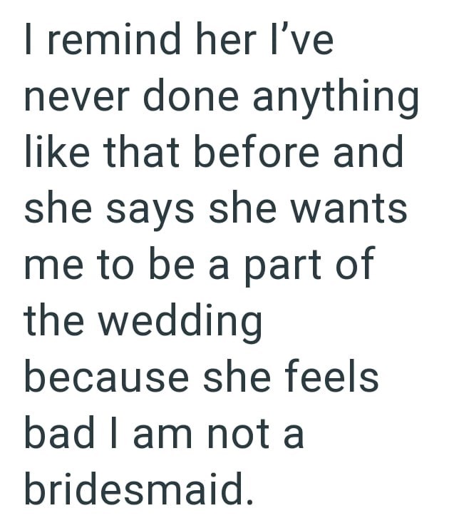I remind her I've never done anything like that before and she says she wants me to be a part of the wedding because she feels bad I am not a bridesmaid.