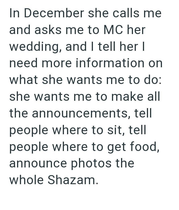 In December she calls me and asks me to MC her wedding, and I tell her I need more information on what she wants me to do: she wants me to make all the announcements, tell people where to sit, tell people where to get food, announce photos the whole Shazam.