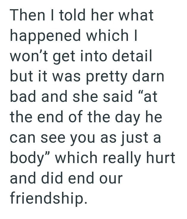 Then I told her what happened which I won't get into detail but it was pretty darn bad and she said "at the end of the day he can see you as just a body" which really hurt and did end our friendship.