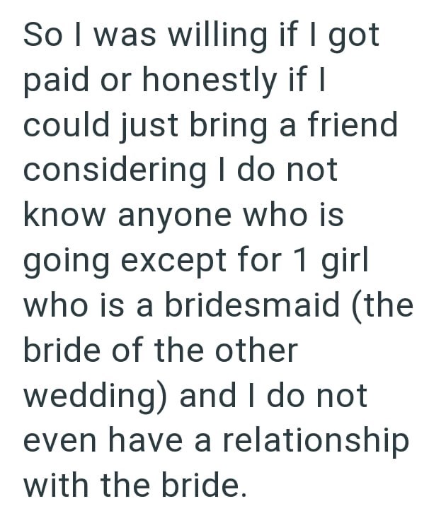 So I was willing if I got paid or honestly if I could just bring a friend considering I do not know anyone who is going except for 1 girl who is a bridesmaid (the bride of the other wedding) and I do not even have a relationship with the bride.