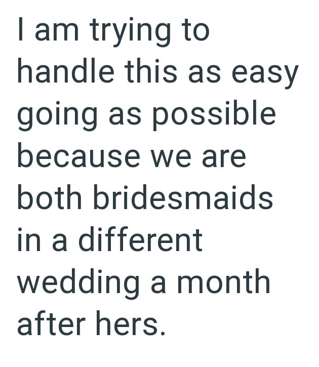 I am trying to handle this as easy going as possible because we are both bridesmaids in a different wedding a month after hers.